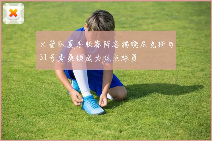 火箭队夏季联赛阵容揭晓尼克斯与31号秀桑顿成为焦点球员