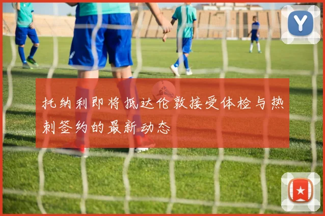 托纳利即将抵达伦敦接受体检与热刺签约的最新动态
