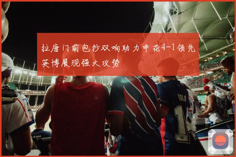 拉唐门前包抄双响助力申花4-1领先英博展现强大攻势
