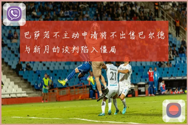 巴萨若不主动申请将不出售巴尔德与新月的谈判陷入僵局