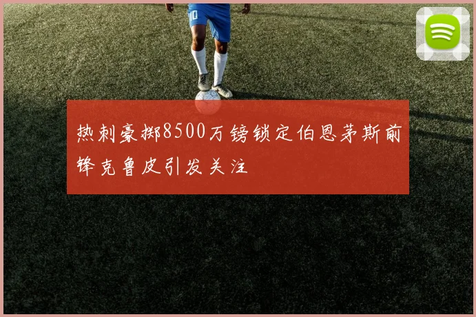 热刺豪掷8500万镑锁定伯恩茅斯前锋克鲁皮引发关注