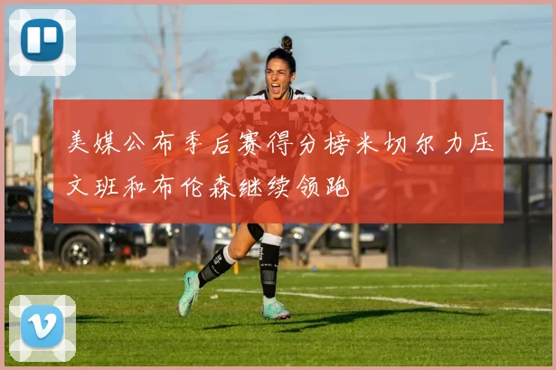 美媒公布季后赛得分榜米切尔力压文班和布伦森继续领跑