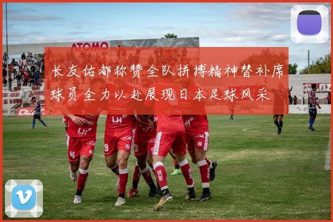 长友佑都称赞全队拼搏精神替补席球员全力以赴展现日本足球风采