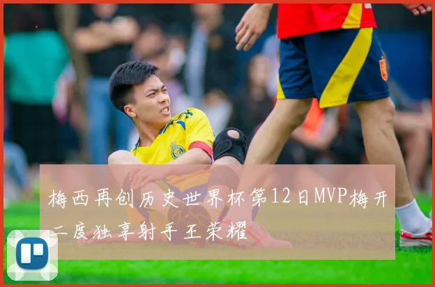 梅西再创历史世界杯第12日MVP梅开二度独享射手王荣耀