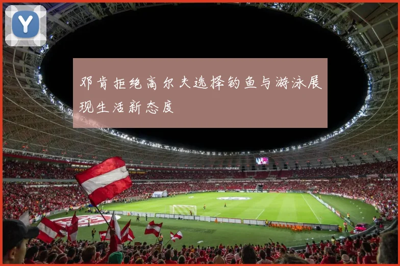 邓肯拒绝高尔夫选择钓鱼与游泳展现生活新态度