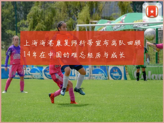 上海海港康复师科蒂宣布离队回顾14年在中国的难忘经历与成长