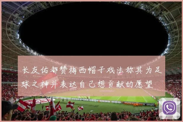 长友佑都赞梅西帽子戏法称其为足球之神并表达自己想贡献的愿望