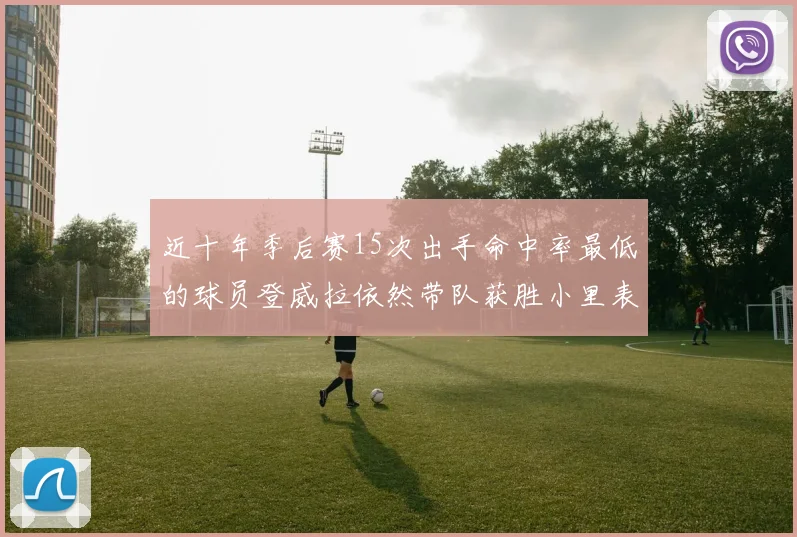 近十年季后赛15次出手命中率最低的球员登威拉依然带队获胜小里表现低迷仅得三分