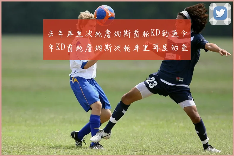 去年库里次轮詹姆斯首轮KD钓鱼今年KD首轮詹姆斯次轮库里再度钓鱼的奇妙对比