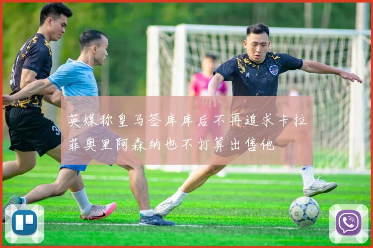 英媒称皇马签库库后不再追求卡拉菲奥里阿森纳也不打算出售他