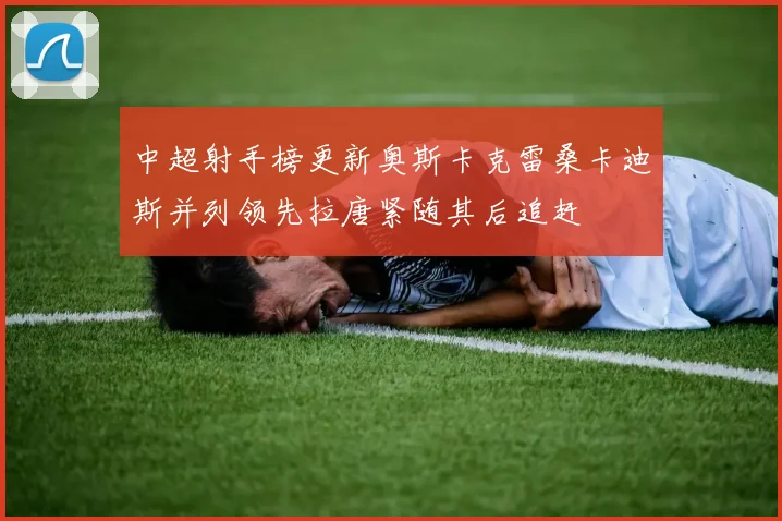 中超射手榜更新奥斯卡克雷桑卡迪斯并列领先拉唐紧随其后追赶