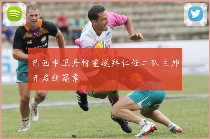 巴西中卫丹特重返拜仁任二队主帅开启新篇章