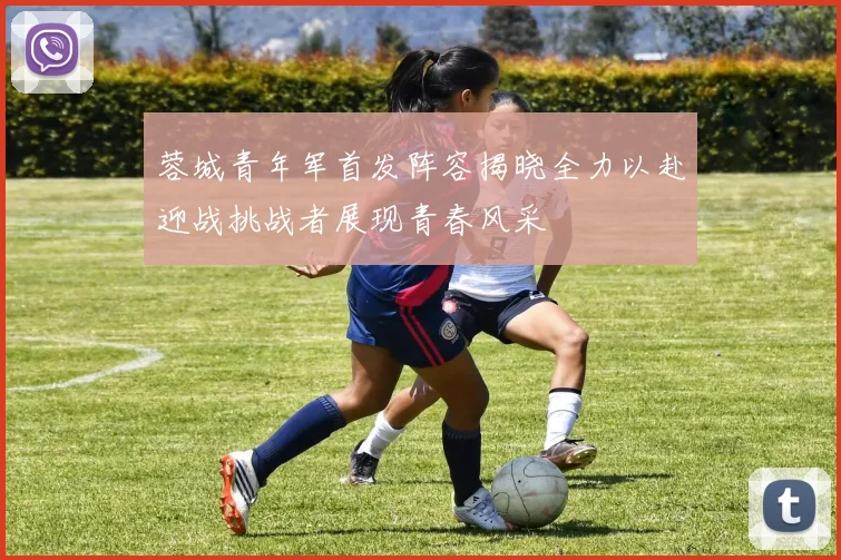 蓉城青年军首发阵容揭晓全力以赴迎战挑战者展现青春风采