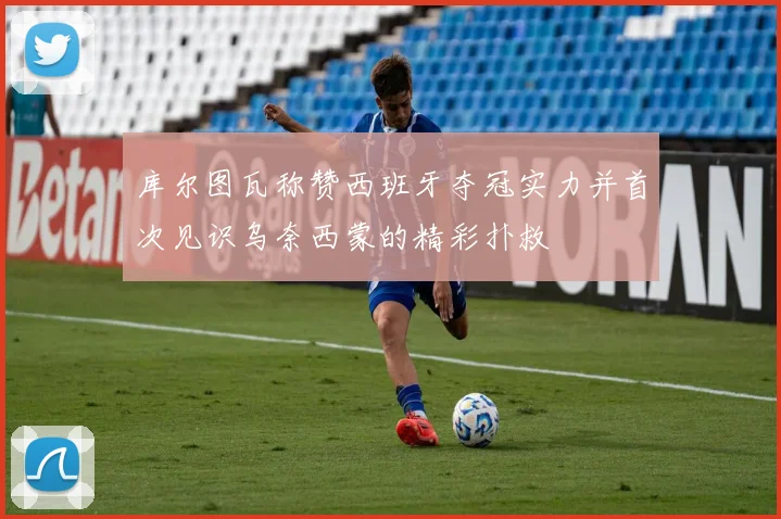 库尔图瓦称赞西班牙夺冠实力并首次见识乌奈西蒙的精彩扑救
