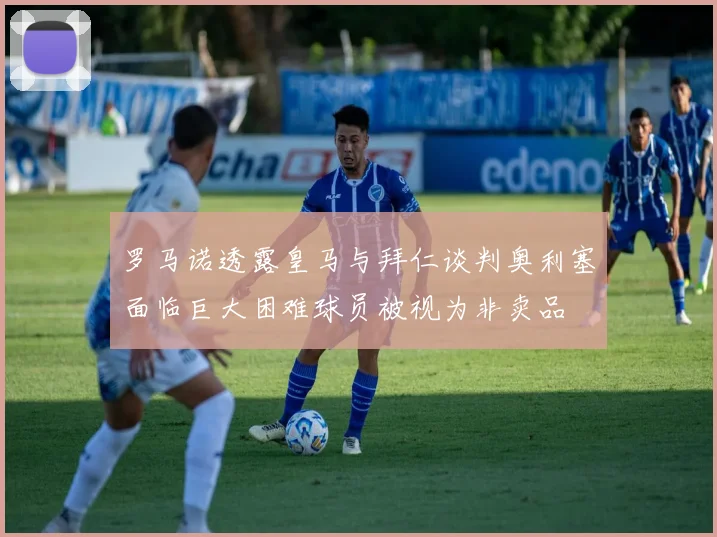 罗马诺透露皇马与拜仁谈判奥利塞面临巨大困难球员被视为非卖品