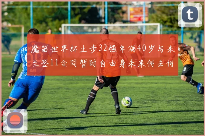 魔笛世界杯止步32强年满40岁与米兰签11合同暂时自由身未来何去何从