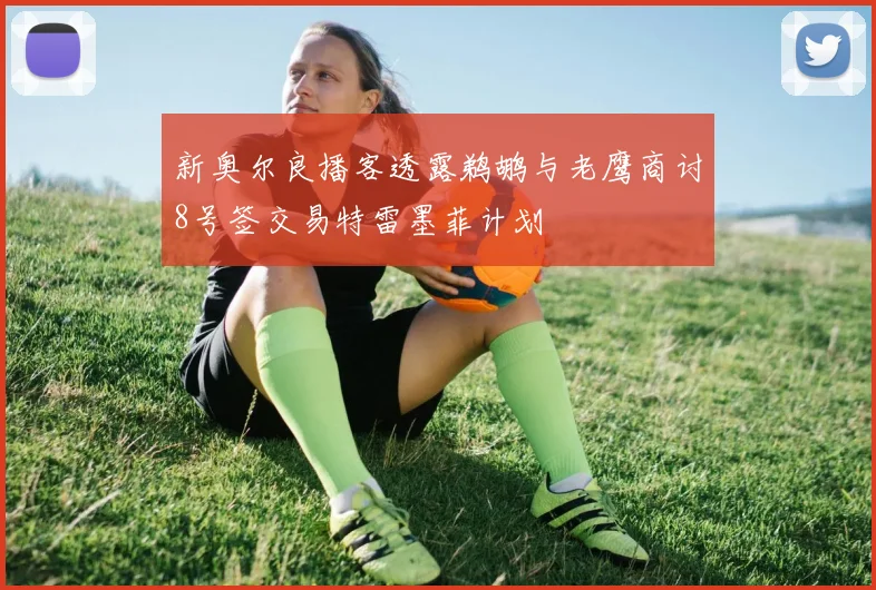 新奥尔良播客透露鹈鹕与老鹰商讨8号签交易特雷墨菲计划