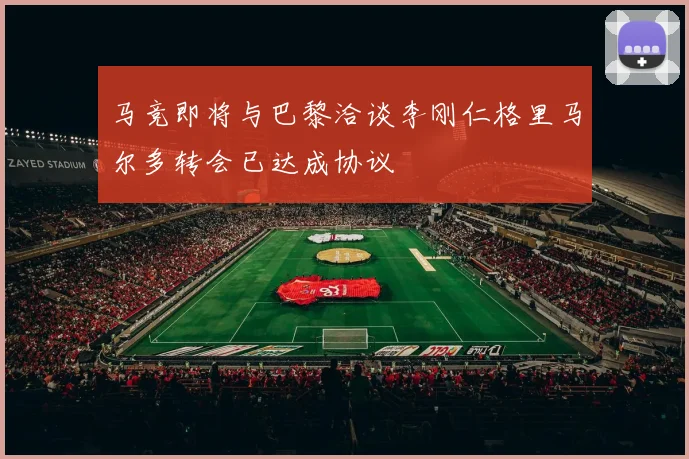马竞即将与巴黎洽谈李刚仁格里马尔多转会已达成协议