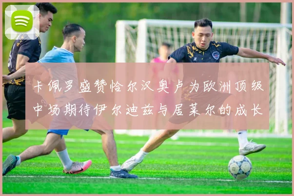 卡佩罗盛赞恰尔汉奥卢为欧洲顶级中场期待伊尔迪兹与居莱尔的成长