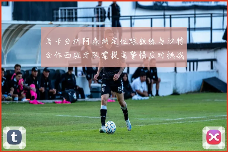 马卡分析阿森纳定位球教练与沙特合作西班牙队需提高警惕应对挑战