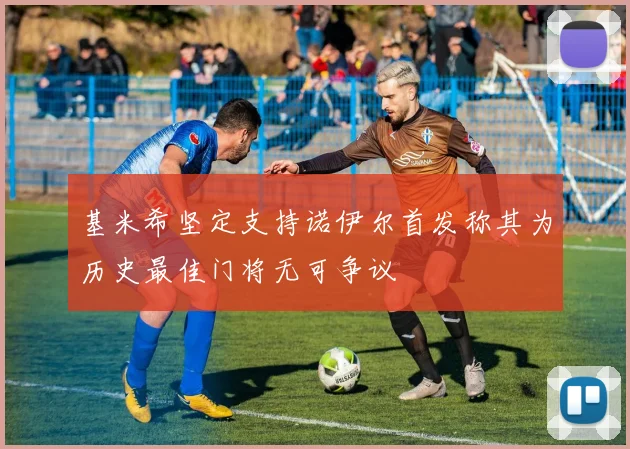 基米希坚定支持诺伊尔首发称其为历史最佳门将无可争议