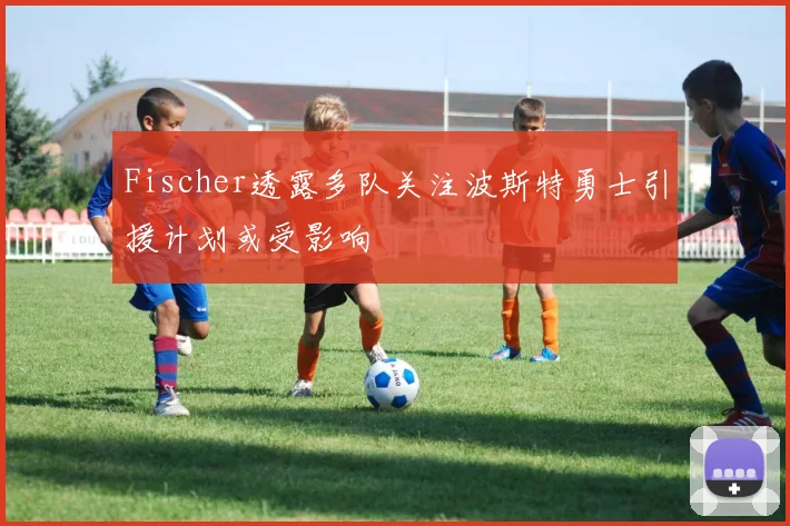 Fischer透露多队关注波斯特勇士引援计划或受影响
